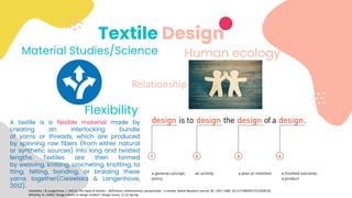 Textile Design
Material Studies/Science
Flexibility
A textile is a flexible material made by
creating an interlocking bundle
of yarns or threads, which are produced
by spinning raw fibers (from either natural
or synthetic sources) into long and twisted
lengths. Textiles are then formed
by weaving, knitting, crocheting, knotting, ta
tting, felting, bonding, or braiding these
yarns together(Ciesielska & Langenhove,
2012).
Ciesielska, I & Langenhove, L. (2012). The hand of textiles – definitions, achievements, perspectives – a review. Textile Research Journal. 82. 1457-1468. 10.1177/0040517512438126.
Whiteley, N. (1995) ‘Design history or design studies?’ Design Issues, 11 (1) Spring.
Human ecology
Relationship
 