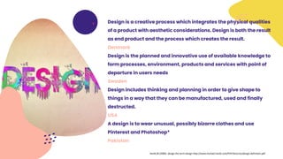 Design is a creative process which integrates the physical qualities
of a product with aesthetic considerations. Design is both the result
as end product and the process which creates the result.
Denmark
Design is the planned and innovative use of available knowledge to
form processes, environment, products and services with point of
departure in users needs
Sweden
Design includes thinking and planning in order to give shape to
things in a way that they can be manufactured, used and finally
destructed.
USA
A design is to wear unusual, possibly bizarre clothes and use
Pinterest and Photoshop*
Pakistan
Hardt,M (2006). design the term design http://www.michael-hardt.com/PDF/lectures/design-definition.pdf
 