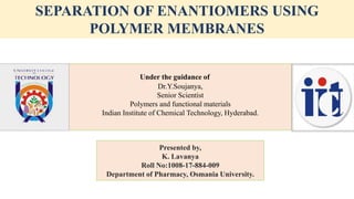 SEPARATION OF ENANTIOMERS USING
POLYMER MEMBRANES
Presented by,
K. Lavanya
Roll No:1008-17-884-009
Department of Pharmacy, Osmania University.
Under the guidance of
Dr.Y.Soujanya,
Senior Scientist
Polymers and functional materials
Indian Institute of Chemical Technology, Hyderabad.
 