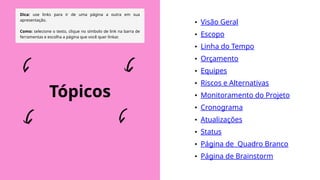 Dica: use links para ir de uma página a outra em sua
apresentação.
Como: selecione o texto, clique no símbolo de link na barra de
ferramentas e escolha a página que você quer linkar.
• Visão Geral
• Escopo
• Linha do Tempo
• Orçamento
• Equipes
• Riscos e Alternativas
• Monitoramento do Projeto
• Cronograma
• Atualizações
• Status
• Página de Quadro Branco
• Página de Brainstorm
Tópicos
 