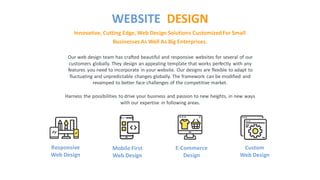 Our web design team has crafted beautiful and responsive websites for several of our
customers globally. They design an appealing template that works perfectly with any
features you need to incorporate in your website. Our designs are flexible to adapt to
fluctuating and unpredictable changes globally. The framework can be modified and
revamped to better face challenges of the competitive market.
Harness the possibilities to drive your business and passion to new heights, in new ways
with our expertise in following areas.
Innovative, Cutting Edge, Web Design Solutions CustomizedFor Small
BusinessesAs Well As Big Enterprises.
WEBSITE DESIGN
Responsive
Web Design
Mobile First
Web Design
E-Commerce
Design
Custom
Web Design
 