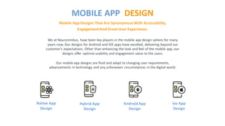 We at Neuronimbus, have been key players in the mobile app design sphere for many
years now. Our designs for Android and iOS apps have excelled, delivering beyond our
customer’s expectations. Other than enhancing the look and feel of the mobile app, our
designs offer optimal usability and engagement value to the users.
Our mobile app designs are fluid and adapt to changing user requirements,
advancements in technology and any unforeseen circumstances in the digital world.
Mobile App Designs That Are SynonymousWith Accessibility,
Engagement And Great User Experience.
MOBILE APP DESIGN
Native App
Design
Hybrid App
Design
AndroidApp
Design
Ios App
Design
 