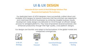 Our dedicated team of UI/UX designers have successfully crafted robust and
scalable UI/UX designs for several customers that has enriched user experience
and maximized the ROI of businesses by achieving tangible business results.
Development ready designs are delivered on-time through an efficient design
process for all digital platforms. They have empowered several businesses and
enhanced productivity through their high-quality, cross platform designs.
Our designs are futuristic and adapt to the fluctuations in the global market and
unexpected contingencies.
Interactive & User-centric UI And UX Design Solutions That
ResonateAnd Captivate The Audiences.
UI & UX DESIGN
UI & UX
Strategy
User
Focused
ConsistentDesign
Patterns
Interactive
Testing
 