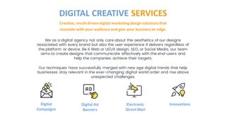 We as a digital agency not only care about the aesthetics of our designs
associated with every brand but also the user experience it delivers regardless of
the platform or device. Be it Web or UI/UX design, SEO, or Social Media, our team
aims to create designs that communicate effectively with the end-users and
help the companies achieve their targets.
Our techniques have successfully merged with new age digital trends that help
businesses stay relevant in the ever-changing digital world order and rise above
unexpected challenges.
Creative, result-driven digital marketing design solutions that
resonate with your audience and give your businessan edge.
DIGITAL CREATIVE SERVICES
Digital
Campaigns
Digital Ad
Banners
Electronic
Direct Mail
Innovations
 