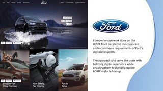 Comprehensive work done on the
UI/UX front to cater to the corporate
and e-commerce requirements of Ford’s
digitalecosystem.
The approachis to serve the users with
befitting digitalexperience while
enablingthem to digitallyexplore
FORD’s vehicle line-up.
 