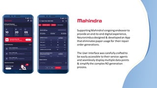 Supporting Mahindra’songoing endeavorto
provide an end-to-end digitalexperience,
Neuronimbusdesigned & developedan App
that eliminatespaper usage for their repair
order generations.
The User Interface was carefully crafted to
be easily accessible to their service agents
and seamlessly displaymultiple data points
& simplify the complex RO generation
process.
 