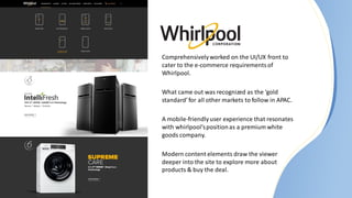 Comprehensivelyworked on the UI/UX front to
cater to the e-commerce requirementsof
Whirlpool.
What came out was recognized as the ‘gold
standard’for all other markets to follow in APAC.
A mobile-friendlyuser experience that resonates
with whirlpool’spositionas a premium white
goods company.
Modern content elements draw the viewer
deeper into the site to explore more about
products & buy the deal.
 