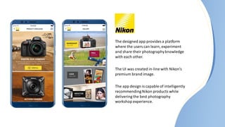 The designed app provides a platform
where the users can learn, experiment
and share their photographyknowledge
with each other.
The UI was created in-line with Nikon’s
premium brand image.
The app design is capable of intelligently
recommending Nikon products while
delivering the best photography
workshop experience.
 