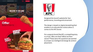 Designed the brand’s website for fast
performance, brandingand conversion.​
The design is based on digitalstorytelling that
enables us to educatethe visitors when it
comes to the KFC brand.
For a popular brand like KFC a compellingstory
is a must. Who are they? What are their
values? These were the questions we wanted
to answer via intelligentUX design & content
placement​.
 
