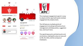 The employee engagement app UI is easy
to adapt and the app itself packs multiple
engagement & analyticstools.
The UX features multiplepointsof
engagement includingnotificationsfrom
management, birthdaywishes, suggestion
box, and much more.
The app brings quick, pointedresults and
conclusions, making the value an easy sell
to HR, the CEO, and the company’s
employees.
 