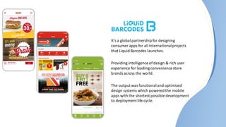 It’s a global partnership for designing
consumer apps for all internationalprojects
that Liquid Barcodes launches.
Providing intelligenceof design & rich user
experience for leading conveniencestore
brandsacross the world.
The output was functionaland optimized
design systems which powered the mobile
apps with the shortest possible development
to deploymentlife cycle.
 