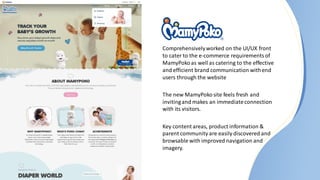 Comprehensivelyworked on the UI/UX front
to cater to the e-commerce requirementsof
MamyPokoas well as catering to the effective
and efficient brand communication withend
users through the website
The new MamyPokosite feels fresh and
invitingand makes an immediateconnection
with its visitors.
Key content areas, product information &
parent community are easily discovered and
browsable with improved navigation and
imagery.
 