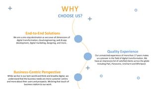 WHY
CHOOSE US?
End-to-End Solutions
We are a one-stop destination as wecover all dimensions of
digital transformation, cloud engineering, web & app
development, digital marketing, designing, and more..
Business-Centric Perspective
While welive in our tech world and think and breathe digital, we
understand that the business needs are more customer-centric
and moreabout their users and prospects. Webring that touch of
business realismto our work.
Quality Experience
Our unmatched experience of morethan 17 years makes
us a pioneer in the field of digital transformation. We
havean impressivelist of satisfied clients across the globe
including PwC, Panasonic, Unicharmand Whirlpool.
 