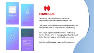 Worked on the UI/UX front to cater to the
requirementsof Havells’Fan and Geyser apps.
The design translatesintofamiliardesign patternsand
recognizableicons to help users to navigateeasily.
Our design experts understandhow a continuous
feedback in the form of messages, sounds, and visuals
helps the users keep up with what is happening.
Both the mobile apps are a proof of this concept.
 