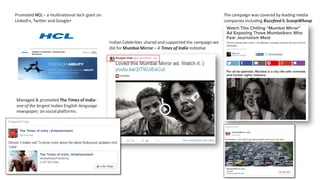 Indian Celebrities shared and supported the campaign we
did for Mumbai Mirror – A Times of India Initiative
The campaign was covered by leading media
companies including Buzzfeed& ScoopWhoop
Promoted HCL – a multinational tech giant on
LinkedIn, Twitter and Google+
Managed & promoted The Times of India-
one of the largest Indian English-language
newspaper, on socialplatforms.
 