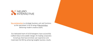NeuroInteractive is a strategic business unit and functions
as the specialized UI & UX wing of Neuronimbus,
delivering modern creative assets.​
Our dedicated team of UI/UX designers have successfully
crafted robust and scalable designs for leading corporates
& startups that have enriched user experience and
maximized the ROI by achieving tangible business results.
 