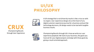 UI/UX
PHILOSOPHY
ChampioningResults through UX is how we write our user
experience playbook.We look at your business, the goals you
have set for your digitalprojects and align with those goals by
giving a result-orientedapproach.
ChampioningResults
through User Experience
CRUX
A UX strategy that is not driven by results is like a nice car with
no engine. User experience design sits at the heart of any
digitalcustomer experience journey for a business and just like
technology decisions, UX design needs to be tied with tangible
business results.
 