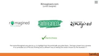 The name Rimagined was give by us, to highlight that this portal sells upcycled items. The logo chosen has a reverse
R to symbolize out of the box thinking and a different way of seeing the world is shown by the reversed “I”.
Rimagined.com
(Junior Designer)
 