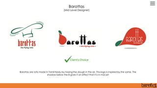 Barottas are rotis made in Tamil Nadu by tossing the dough in the air. This logo is inspired by the same. The
shadow below the B gives it an effect that it is in mid air!
Barottas
(Mid Level Designer)
 
