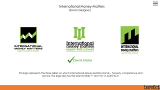This logo represents the three pillars on which International Money Matters stands – honesty, competence and
service. The logo also has the brand initials “I” and “M” in-built into it.
International Money Matters
(Senior Designer)
 