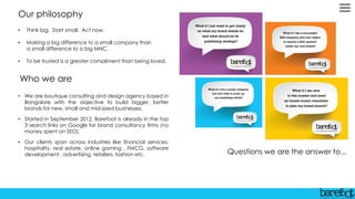Who we are
• We are boutique consulting and design agency based in
Bangalore with the objective to build bigger, better
brands for new, small and mid-sized businesses.
• Started in September 2012, Barefoot is already in the top
3 search links on Google for brand consultancy firms (no
money spent on SEO).
• Our clients span across industries like financial services,
hospitality, real estate, online gaming , FMCG, software
development , advertising, retailers, fashion etc.
Our philosophy
• Think big. Start small. Act now.
• Making a big difference to a small company than
a small difference to a big MNC.
• To be trusted is a greater compliment than being loved.
Questions we are the answer to...
 