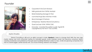 Founder
• Copywriter @ McCann Erickson
• MBA graduate from TAPMI, Manipal
• Retail Marketing Manager @ Titan
• Launched Hugo Boss watches in India
• Brand Manager @ Fastrack
• Entrepreneur- Barefoot Brand Consultancy
• Guest Lecturer @ IIM, TAPMI, CMS
• Innovator – Invented the pattern puzzle ’Signtist’©
copyrighted by the her in 135 countries
“Brand Consulting is still such an elitist concept in India. Barefoot is here to change that! With the new age
media taking over and consumers opting for branded goods, every business owner has become conscious about
creating awareness and preference through brand building! Barefoot caters to new, small and growing companies that
wish to create bigger, better brands with out of box thinking, research and design.“
Arpita Khadria
 