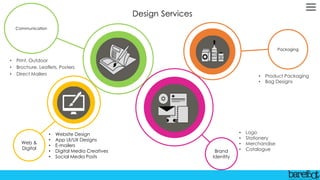 Design Services
Web &
Digital
Communication
• Website Design
• App UI/UX Designs
• E-mailers
• Digital Media Creatives
• Social Media Posts
• Print, Outdoor
• Brochure, Leaflets, Posters
• Direct Mailers
Brand
Identity
• Logo
• Stationery
• Merchandise
• Catalogue
Packaging
• Product Packaging
• Bag Designs
 