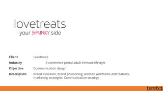 Client Lovetreats
Industry E-commerce portal-adult intimate lifestyle
Objective Communication design
Description Brand evolution, brand positioning, website wireframe and features,
marketing strategies. Communication strategy
 