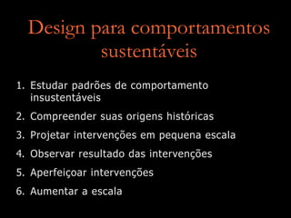 Design para comportamentos
sustentáveis
1. Estudar padrões de comportamento
insustentáveis
2. Compreender suas origens históricas
3. Projetar intervenções em pequena escala
4. Observar resultado das intervenções
5. Aperfeiçoar intervenções
6. Aumentar a escala
 