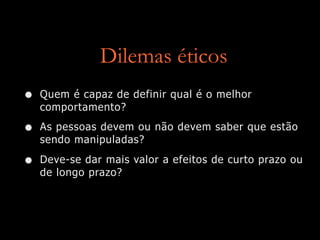 Dilemas éticos
• Quem é capaz de definir qual é o melhor
comportamento?
• As pessoas devem ou não devem saber que estão
sendo manipuladas?
• Deve-se dar mais valor a efeitos de curto prazo ou
de longo prazo?
 