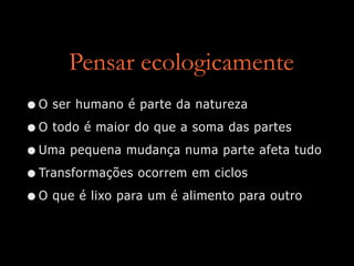 Pensar ecologicamente
•O ser humano é parte da natureza
•O todo é maior do que a soma das partes
•Uma pequena mudança numa parte afeta tudo
•Transformações ocorrem em ciclos
•O que é lixo para um é alimento para outro
 