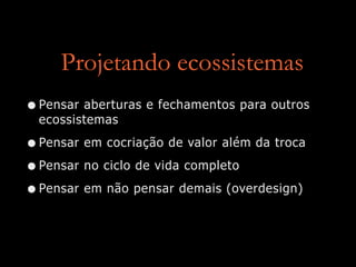Projetando ecossistemas
•Pensar aberturas e fechamentos para outros
ecossistemas
•Pensar em cocriação de valor além da troca
•Pensar no ciclo de vida completo
•Pensar em não pensar demais (overdesign)
 