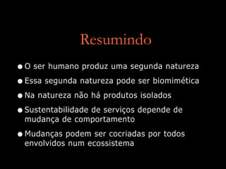 Resumindo
•O ser humano produz uma segunda natureza
•Essa segunda natureza pode ser biomimética
•Na natureza não há produtos isolados
•Sustentabilidade de serviços depende de
mudança de comportamento
•Mudanças podem ser cocriadas por todos
envolvidos num ecossistema
 