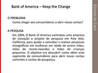 ESTUDODECASO
O PROBLEMA
Como chegar aos consumidores a abrir novas contas?
A PESQUISA
Em 2004, O Bank of America contratou uma empresa
de inovação e projeto de pesquisa em Palo Alto,
Califórnia, para ajudar a conceber e realizar pesquisas
etnográficas em mulheres em idade de serem mães,
mães de recém-nascidos e mães de crianças
pequenas. O objetivo era descobrir como obter este
segmento de consumidores para abrir novas contas
correntes e contas de poupança.
Bank of America – Keep the Change
 