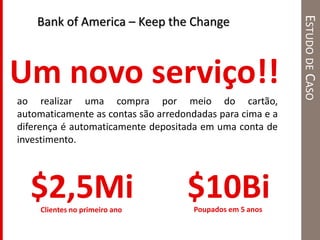 ESTUDODECASO
Um novo serviço!!
Bank of America – Keep the Change
ao realizar uma compra por meio do cartão,
automaticamente as contas são arredondadas para cima e a
diferença é automaticamente depositada em uma conta de
investimento.
$10BiPoupados em 5 anosClientes no primeiro ano
$2,5Mi
 