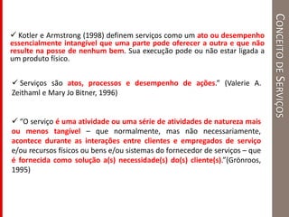 CONCEITODESERVIÇOS
 Kotler e Armstrong (1998) definem serviços como um ato ou desempenho
essencialmente intangível que uma parte pode oferecer a outra e que não
resulte na posse de nenhum bem. Sua execução pode ou não estar ligada a
um produto físico.
 “O serviço é uma atividade ou uma série de atividades de natureza mais
ou menos tangível – que normalmente, mas não necessariamente,
acontece durante as interações entre clientes e empregados de serviço
e/ou recursos físicos ou bens e/ou sistemas do fornecedor de serviços – que
é fornecida como solução a(s) necessidade(s) do(s) cliente(s).”(Grönroos,
1995)
 Serviços são atos, processos e desempenho de ações.” (Valerie A.
Zeithaml e Mary Jo Bitner, 1996)
 