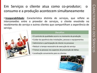 CARACTERÍSTICASDOSSERVIÇOS
Em Serviços o cliente atua como co-produtor; o
consumo e a produção acontecem simultaneamente
• Inseparabilidade: Característica distinta de serviços, que reflete as
interconexões entre o provedor de serviços, o cliente envolvido no
recebimento do serviço e outros clientes que compartilham a experiência de
serviço.
Desafios
• O controle da qualidade ocorre no momento da produção
• Cuidar da aparência das instalações, pessoas e equipamentos
• Administrar a participação do cliente no processo
• Reduzir o tempo necessário de execução do serviço
• Treinar as pessoas nos aspectos de prevenção de falhas
• Localização conveniente para os clientes
 
