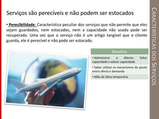 CARACTERÍSTICASDOSSERVIÇOS
Serviços são perecíveis e não podem ser estocados
• Perecibilidade: Característica peculiar dos serviços que não permite que eles
sejam guardados, nem estocados, nem a capacidade não usada pode ser
recuperada. Uma vez que o serviço não é um artigo tangível que o cliente
guarda, ele é perecível e não pode ser estocado.
Desafios
• Administrar o dilema: faltar
capacidade x sobrar capacidade
• Saber utilizar os mecanismos de ajuste
entre oferta e demanda
• Mão de Obra temporária
 