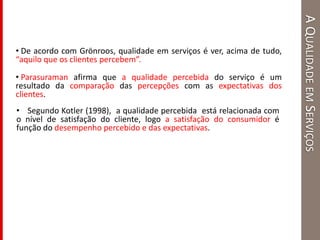 AQUALIDADEEMSERVIÇOS
• De acordo com Grönroos, qualidade em serviços é ver, acima de tudo,
“aquilo que os clientes percebem”.
• Parasuraman afirma que a qualidade percebida do serviço é um
resultado da comparação das percepções com as expectativas dos
clientes.
• Segundo Kotler (1998), a qualidade percebida está relacionada com
o nível de satisfação do cliente, logo a satisfação do consumidor é
função do desempenho percebido e das expectativas.
 