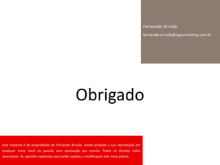 Obrigado
Fernando Arruda
fernando.arruda@isgconsulting.com.br
Este material é de propriedade de Fernando Arruda, sendo proibida a sua reprodução em
qualquer meio, total ou parcial, sem aprovação por escrito. Todos os direitos estão
reservados. As opiniões expressas aqui estão sujeitas a modificação sem aviso prévio.
 