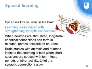 Spaced learning
Synapses link neurons in the brain
Learning is associated with
strengthening synaptic connections
When neurons are stimulated, long-term
chemical connections can form in
minutes, across networks of neurons
Brain studies with animals and humans
indicate that learning is best when short
sessions are spaced with ten-minute
periods of other activity, to let the
synaptic connections grow
 