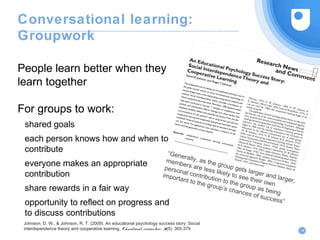 Conversational learning:
Groupwork
People learn better when they
learn together
For groups to work:
shared goals
each person knows how and when to
contribute
everyone makes an appropriate
contribution
share rewards in a fair way
opportunity to reflect on progress and
to discuss contributions
19
Johnson, D. W., & Johnson, R. T. (2009). An educational psychology success story: Social
interdependence theory and cooperative learning. Educational researcher, 38(5), 365-379.
“Generally, as the group gets larger and larger,
members are less likely to see their own
personal contribution to the group as being
important to the group’s chances of success”
 