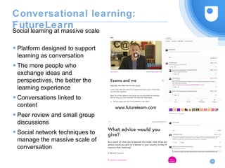 Conversational learning:
FutureLearn
● Platform designed to support
learning as conversation
● The more people who
exchange ideas and
perspectives, the better the
learning experience
● Conversations linked to
content
● Peer review and small group
discussions
● Social network techniques to
manage the massive scale of
conversation
Social learning at massive scale
20
www.futurelearn.com
 