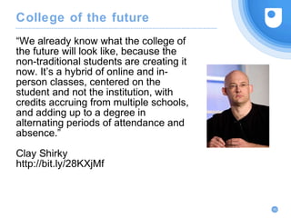 “We already know what the college of
the future will look like, because the
non-traditional students are creating it
now. It’s a hybrid of online and in-
person classes, centered on the
student and not the institution, with
credits accruing from multiple schools,
and adding up to a degree in
alternating periods of attendance and
absence.”
Clay Shirky
http://bit.ly/28KXjMf
43
College of the future
 