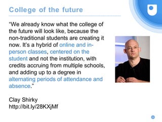 “We already know what the college of
the future will look like, because the
non-traditional students are creating it
now. It’s a hybrid of online and in-
person classes, centered on the
student and not the institution, with
credits accruing from multiple schools,
and adding up to a degree in
alternating periods of attendance and
absence.”
Clay Shirky
http://bit.ly/28KXjMf
44
College of the future
 