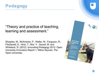 Pedagogy
“Theory and practice of teaching,
learning and assessment.”
Sharples, M., McAndrew, P., Weller, M., Ferguson, R.,
FitzGerald, E., Hirst, T., Mor, Y., Gaved, M. and
Whitelock, D. (2012). Innovating Pedagogy 2012: Open
University Innovation Report 1. Milton Keynes: The
Open University.
9
 