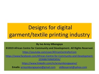 Designs for digital
garment/textile printing industry
By Ivo Arrey Mbongaya
©2019 African Centre for Community and Development. All Rights Reserved.
https://youtube.com/user/AfricanCentreforCom
https://www.facebook.com/African-Centre-for-Community-and-Development-
103686769685856/
https://www.linkedin.com/in/arreymbongayaivo/
Emails: arreymbongayaivo@gmail.com or oldboyarret@yahoo.com
 