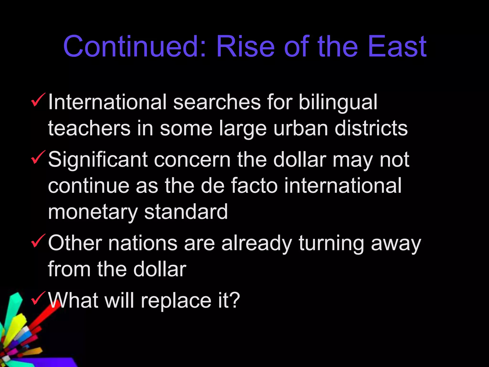Continued: Rise of the East
International searches for bilingual
teachers in some large urban districts
Significant concern the dollar may not
continue as the de facto international
monetary standard
Other nations are already turning away
from the dollar
What will replace it?
 