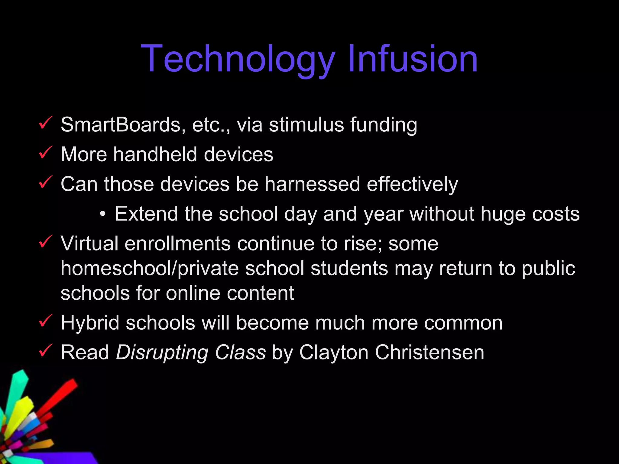 Technology Infusion
 SmartBoards, etc., via stimulus funding
 More handheld devices
 Can those devices be harnessed effectively
• Extend the school day and year without huge costs
 Virtual enrollments continue to rise; some
homeschool/private school students may return to public
schools for online content
 Hybrid schools will become much more common
 Read Disrupting Class by Clayton Christensen
 