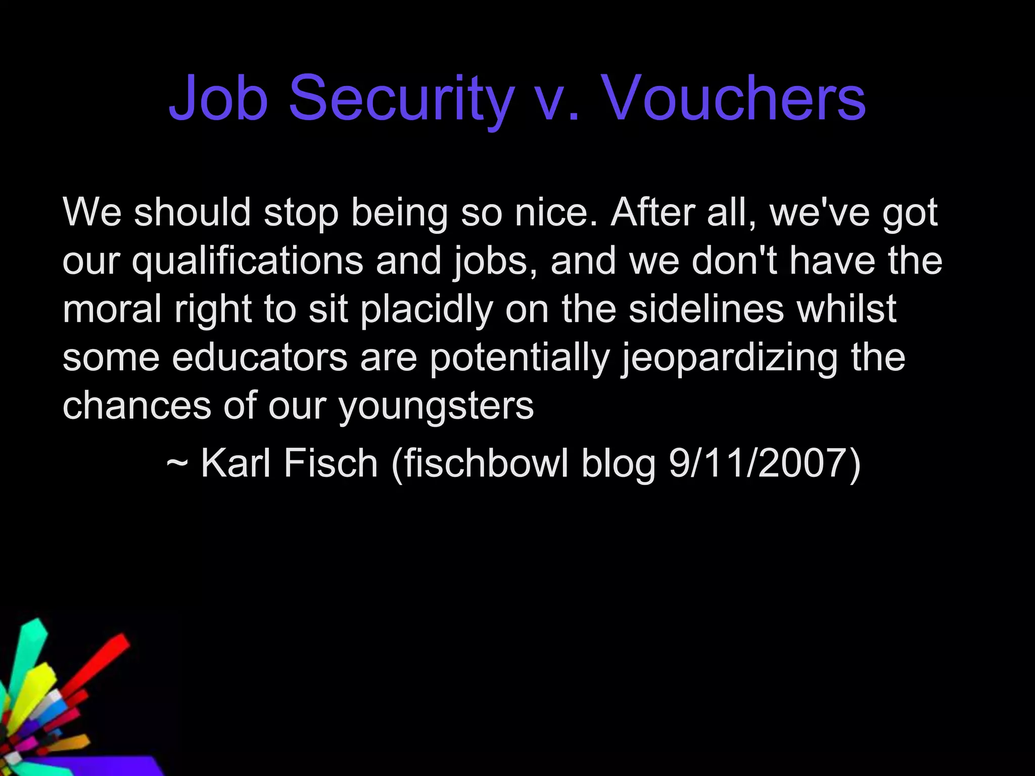 Job Security v. Vouchers
We should stop being so nice. After all, we've got
our qualifications and jobs, and we don't have the
moral right to sit placidly on the sidelines whilst
some educators are potentially jeopardizing the
chances of our youngsters
~ Karl Fisch (fischbowl blog 9/11/2007)
 